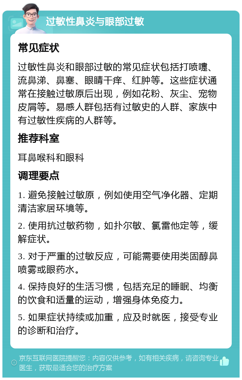 过敏性鼻炎与眼部过敏 常见症状 过敏性鼻炎和眼部过敏的常见症状包括打喷嚏、流鼻涕、鼻塞、眼睛干痒、红肿等。这些症状通常在接触过敏原后出现，例如花粉、灰尘、宠物皮屑等。易感人群包括有过敏史的人群、家族中有过敏性疾病的人群等。 推荐科室 耳鼻喉科和眼科 调理要点 1. 避免接触过敏原，例如使用空气净化器、定期清洁家居环境等。 2. 使用抗过敏药物，如扑尔敏、氯雷他定等，缓解症状。 3. 对于严重的过敏反应，可能需要使用类固醇鼻喷雾或眼药水。 4. 保持良好的生活习惯，包括充足的睡眠、均衡的饮食和适量的运动，增强身体免疫力。 5. 如果症状持续或加重，应及时就医，接受专业的诊断和治疗。