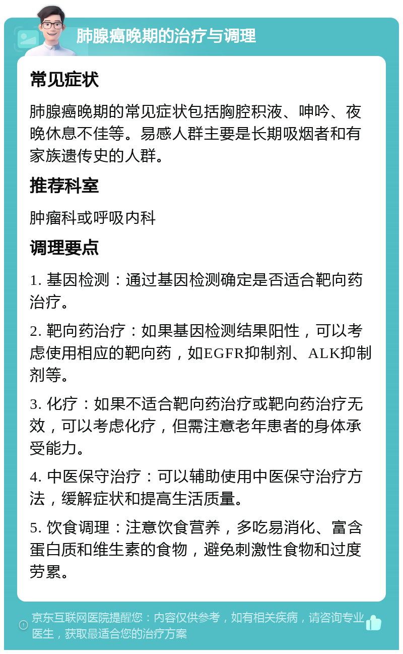 肺腺癌晚期的治疗与调理 常见症状 肺腺癌晚期的常见症状包括胸腔积液、呻吟、夜晚休息不佳等。易感人群主要是长期吸烟者和有家族遗传史的人群。 推荐科室 肿瘤科或呼吸内科 调理要点 1. 基因检测：通过基因检测确定是否适合靶向药治疗。 2. 靶向药治疗：如果基因检测结果阳性，可以考虑使用相应的靶向药，如EGFR抑制剂、ALK抑制剂等。 3. 化疗：如果不适合靶向药治疗或靶向药治疗无效，可以考虑化疗，但需注意老年患者的身体承受能力。 4. 中医保守治疗：可以辅助使用中医保守治疗方法，缓解症状和提高生活质量。 5. 饮食调理：注意饮食营养，多吃易消化、富含蛋白质和维生素的食物，避免刺激性食物和过度劳累。