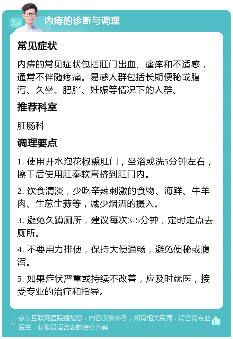 内痔的诊断与调理 常见症状 内痔的常见症状包括肛门出血、瘙痒和不适感，通常不伴随疼痛。易感人群包括长期便秘或腹泻、久坐、肥胖、妊娠等情况下的人群。 推荐科室 肛肠科 调理要点 1. 使用开水泡花椒熏肛门，坐浴或洗5分钟左右，擦干后使用肛泰软膏挤到肛门内。 2. 饮食清淡，少吃辛辣刺激的食物、海鲜、牛羊肉、生葱生蒜等，减少烟酒的摄入。 3. 避免久蹲厕所，建议每次3-5分钟，定时定点去厕所。 4. 不要用力排便，保持大便通畅，避免便秘或腹泻。 5. 如果症状严重或持续不改善，应及时就医，接受专业的治疗和指导。