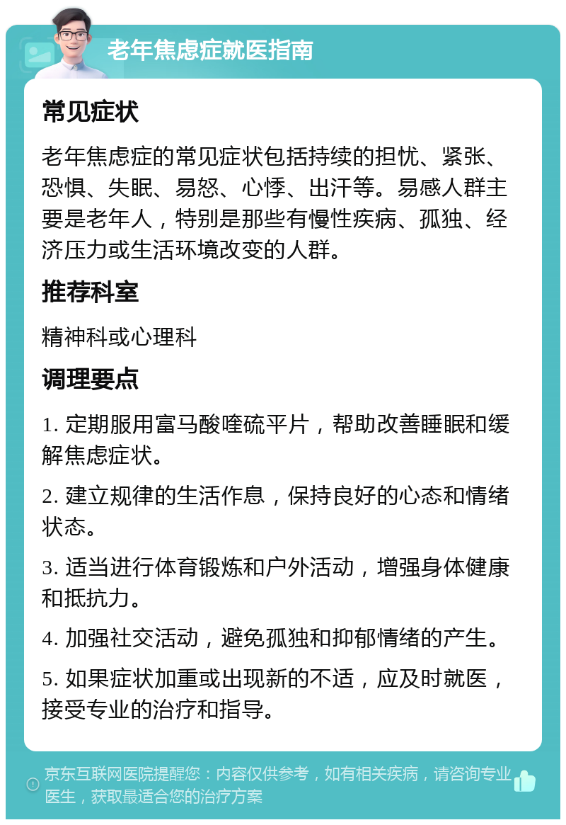 老年焦虑症就医指南 常见症状 老年焦虑症的常见症状包括持续的担忧、紧张、恐惧、失眠、易怒、心悸、出汗等。易感人群主要是老年人，特别是那些有慢性疾病、孤独、经济压力或生活环境改变的人群。 推荐科室 精神科或心理科 调理要点 1. 定期服用富马酸喹硫平片，帮助改善睡眠和缓解焦虑症状。 2. 建立规律的生活作息，保持良好的心态和情绪状态。 3. 适当进行体育锻炼和户外活动，增强身体健康和抵抗力。 4. 加强社交活动，避免孤独和抑郁情绪的产生。 5. 如果症状加重或出现新的不适，应及时就医，接受专业的治疗和指导。