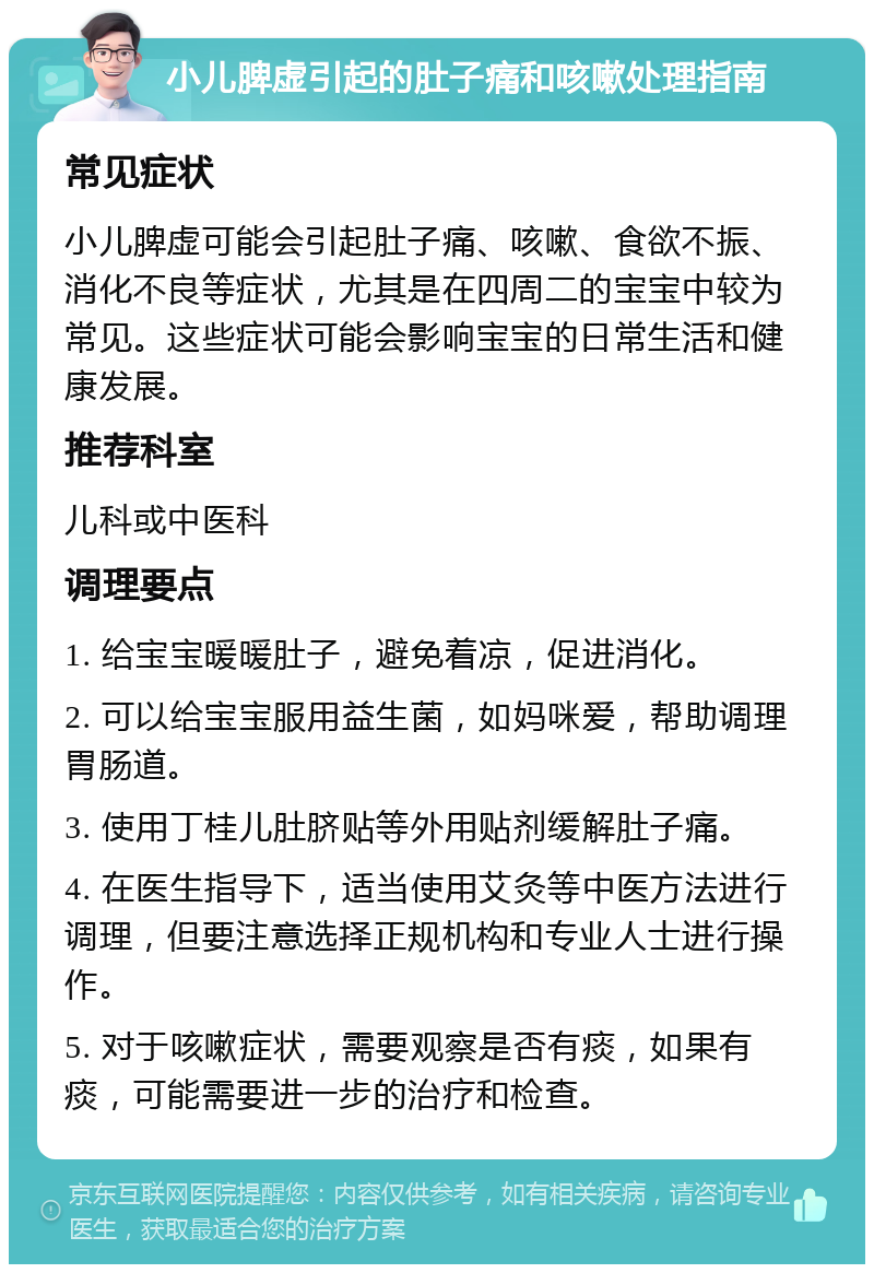 小儿脾虚引起的肚子痛和咳嗽处理指南 常见症状 小儿脾虚可能会引起肚子痛、咳嗽、食欲不振、消化不良等症状，尤其是在四周二的宝宝中较为常见。这些症状可能会影响宝宝的日常生活和健康发展。 推荐科室 儿科或中医科 调理要点 1. 给宝宝暖暖肚子，避免着凉，促进消化。 2. 可以给宝宝服用益生菌，如妈咪爱，帮助调理胃肠道。 3. 使用丁桂儿肚脐贴等外用贴剂缓解肚子痛。 4. 在医生指导下，适当使用艾灸等中医方法进行调理，但要注意选择正规机构和专业人士进行操作。 5. 对于咳嗽症状，需要观察是否有痰，如果有痰，可能需要进一步的治疗和检查。