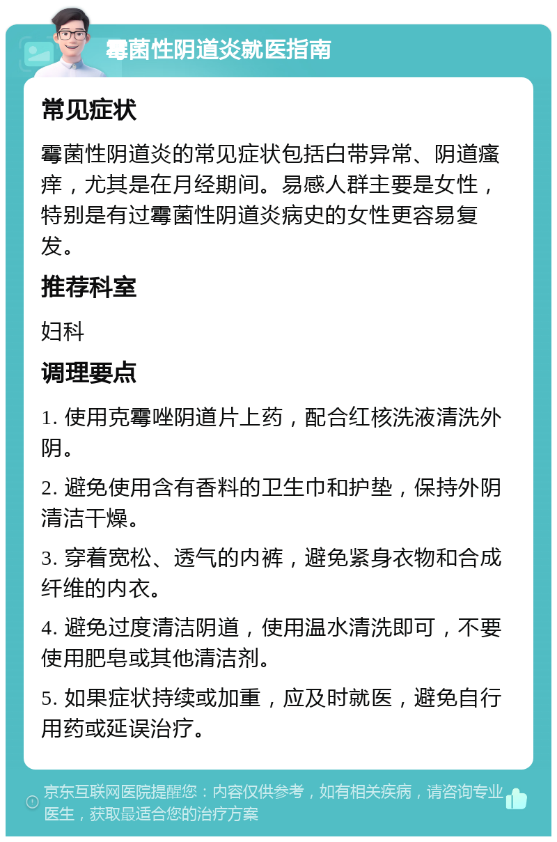 霉菌性阴道炎就医指南 常见症状 霉菌性阴道炎的常见症状包括白带异常、阴道瘙痒，尤其是在月经期间。易感人群主要是女性，特别是有过霉菌性阴道炎病史的女性更容易复发。 推荐科室 妇科 调理要点 1. 使用克霉唑阴道片上药，配合红核洗液清洗外阴。 2. 避免使用含有香料的卫生巾和护垫，保持外阴清洁干燥。 3. 穿着宽松、透气的内裤，避免紧身衣物和合成纤维的内衣。 4. 避免过度清洁阴道，使用温水清洗即可，不要使用肥皂或其他清洁剂。 5. 如果症状持续或加重，应及时就医，避免自行用药或延误治疗。