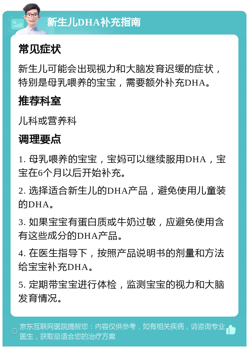 新生儿DHA补充指南 常见症状 新生儿可能会出现视力和大脑发育迟缓的症状，特别是母乳喂养的宝宝，需要额外补充DHA。 推荐科室 儿科或营养科 调理要点 1. 母乳喂养的宝宝，宝妈可以继续服用DHA，宝宝在6个月以后开始补充。 2. 选择适合新生儿的DHA产品，避免使用儿童装的DHA。 3. 如果宝宝有蛋白质或牛奶过敏，应避免使用含有这些成分的DHA产品。 4. 在医生指导下，按照产品说明书的剂量和方法给宝宝补充DHA。 5. 定期带宝宝进行体检，监测宝宝的视力和大脑发育情况。