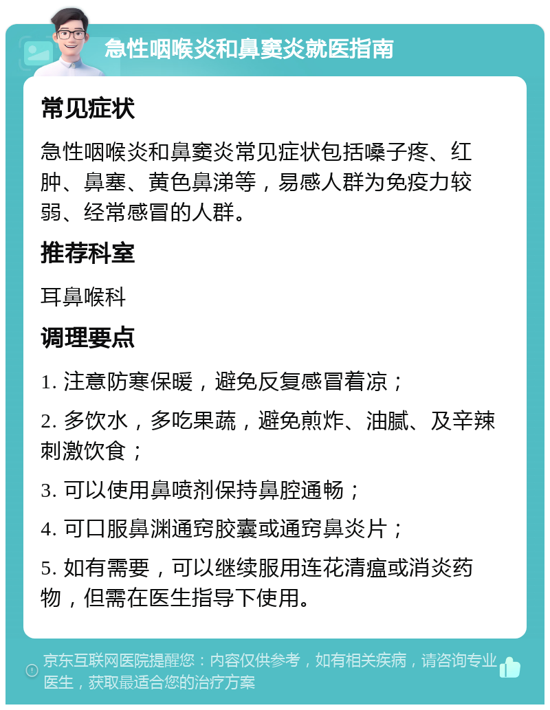 急性咽喉炎和鼻窦炎就医指南 常见症状 急性咽喉炎和鼻窦炎常见症状包括嗓子疼、红肿、鼻塞、黄色鼻涕等，易感人群为免疫力较弱、经常感冒的人群。 推荐科室 耳鼻喉科 调理要点 1. 注意防寒保暖，避免反复感冒着凉； 2. 多饮水，多吃果蔬，避免煎炸、油腻、及辛辣刺激饮食； 3. 可以使用鼻喷剂保持鼻腔通畅； 4. 可口服鼻渊通窍胶囊或通窍鼻炎片； 5. 如有需要，可以继续服用连花清瘟或消炎药物，但需在医生指导下使用。