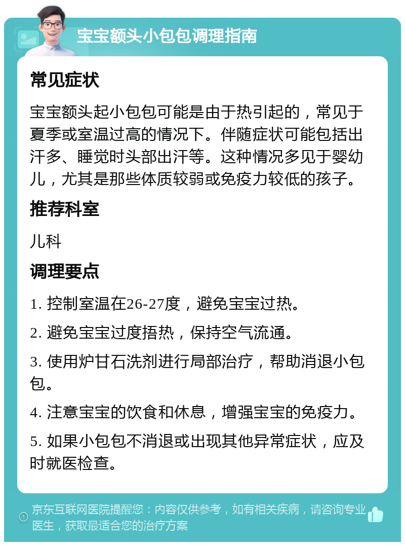 宝宝额头小包包调理指南 常见症状 宝宝额头起小包包可能是由于热引起的，常见于夏季或室温过高的情况下。伴随症状可能包括出汗多、睡觉时头部出汗等。这种情况多见于婴幼儿，尤其是那些体质较弱或免疫力较低的孩子。 推荐科室 儿科 调理要点 1. 控制室温在26-27度，避免宝宝过热。 2. 避免宝宝过度捂热，保持空气流通。 3. 使用炉甘石洗剂进行局部治疗，帮助消退小包包。 4. 注意宝宝的饮食和休息，增强宝宝的免疫力。 5. 如果小包包不消退或出现其他异常症状，应及时就医检查。