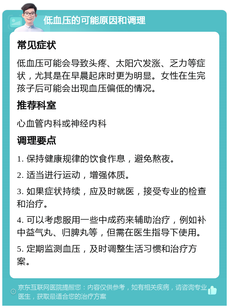 低血压的可能原因和调理 常见症状 低血压可能会导致头疼、太阳穴发涨、乏力等症状，尤其是在早晨起床时更为明显。女性在生完孩子后可能会出现血压偏低的情况。 推荐科室 心血管内科或神经内科 调理要点 1. 保持健康规律的饮食作息，避免熬夜。 2. 适当进行运动，增强体质。 3. 如果症状持续，应及时就医，接受专业的检查和治疗。 4. 可以考虑服用一些中成药来辅助治疗，例如补中益气丸、归脾丸等，但需在医生指导下使用。 5. 定期监测血压，及时调整生活习惯和治疗方案。