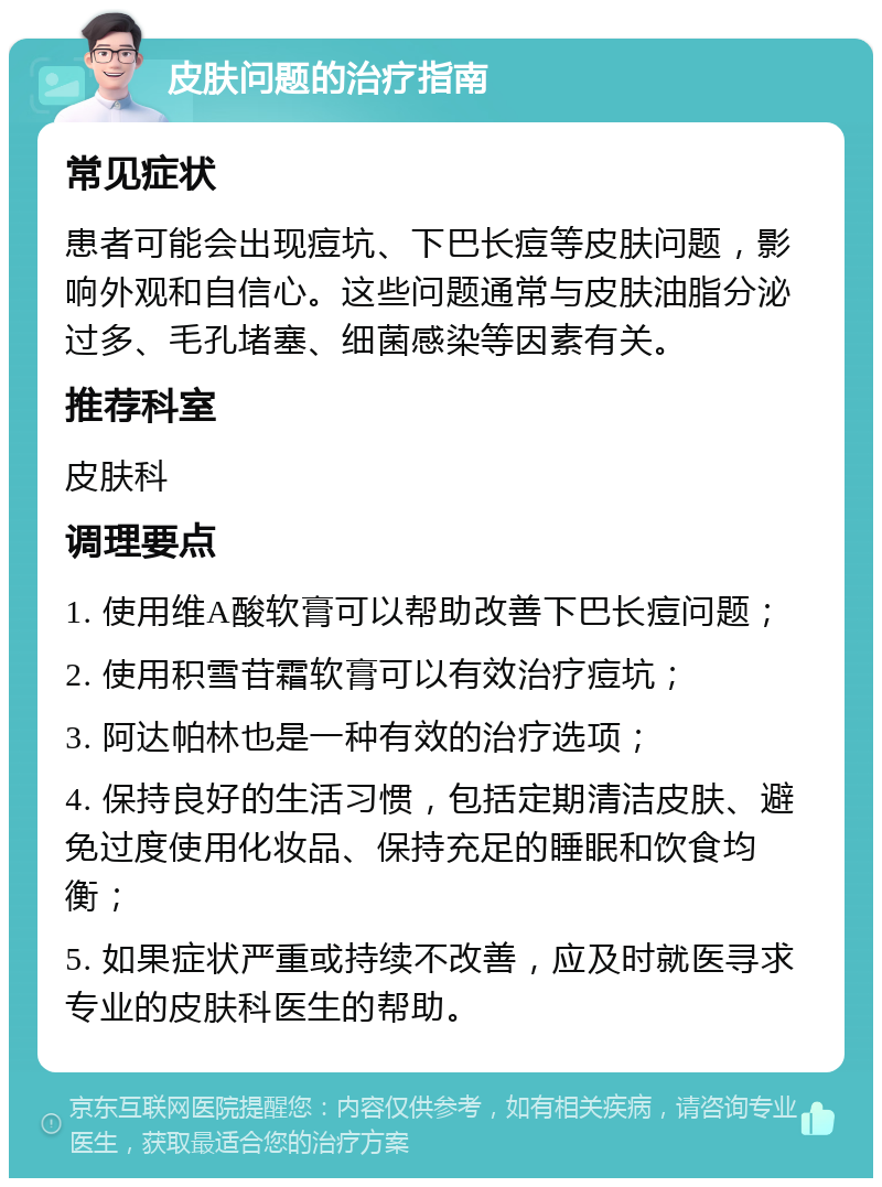 皮肤问题的治疗指南 常见症状 患者可能会出现痘坑、下巴长痘等皮肤问题，影响外观和自信心。这些问题通常与皮肤油脂分泌过多、毛孔堵塞、细菌感染等因素有关。 推荐科室 皮肤科 调理要点 1. 使用维A酸软膏可以帮助改善下巴长痘问题； 2. 使用积雪苷霜软膏可以有效治疗痘坑； 3. 阿达帕林也是一种有效的治疗选项； 4. 保持良好的生活习惯，包括定期清洁皮肤、避免过度使用化妆品、保持充足的睡眠和饮食均衡； 5. 如果症状严重或持续不改善，应及时就医寻求专业的皮肤科医生的帮助。