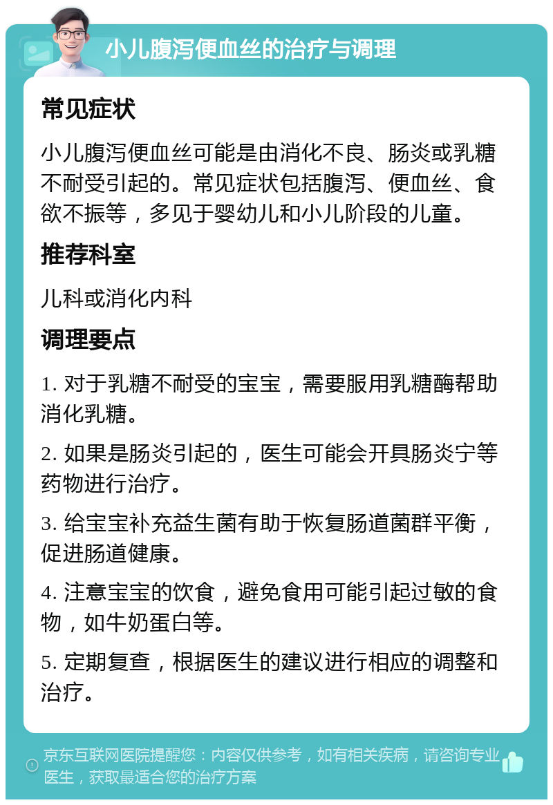 小儿腹泻便血丝的治疗与调理 常见症状 小儿腹泻便血丝可能是由消化不良、肠炎或乳糖不耐受引起的。常见症状包括腹泻、便血丝、食欲不振等，多见于婴幼儿和小儿阶段的儿童。 推荐科室 儿科或消化内科 调理要点 1. 对于乳糖不耐受的宝宝，需要服用乳糖酶帮助消化乳糖。 2. 如果是肠炎引起的，医生可能会开具肠炎宁等药物进行治疗。 3. 给宝宝补充益生菌有助于恢复肠道菌群平衡，促进肠道健康。 4. 注意宝宝的饮食，避免食用可能引起过敏的食物，如牛奶蛋白等。 5. 定期复查，根据医生的建议进行相应的调整和治疗。