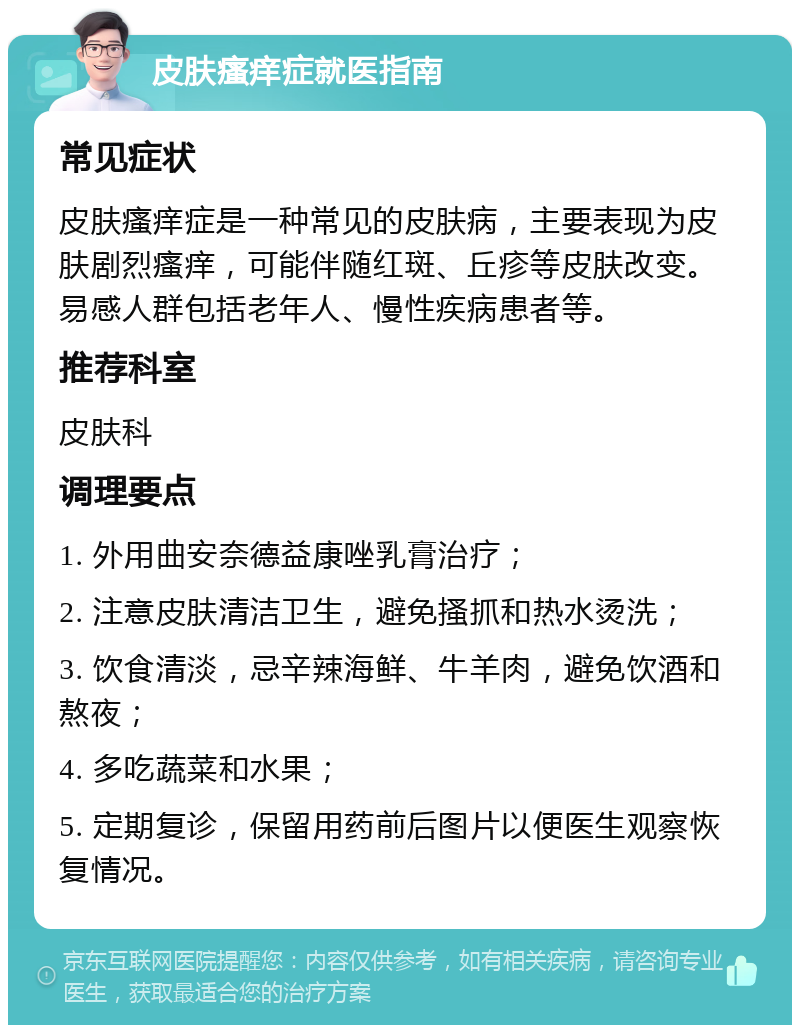 皮肤瘙痒症就医指南 常见症状 皮肤瘙痒症是一种常见的皮肤病，主要表现为皮肤剧烈瘙痒，可能伴随红斑、丘疹等皮肤改变。易感人群包括老年人、慢性疾病患者等。 推荐科室 皮肤科 调理要点 1. 外用曲安奈德益康唑乳膏治疗； 2. 注意皮肤清洁卫生，避免搔抓和热水烫洗； 3. 饮食清淡，忌辛辣海鲜、牛羊肉，避免饮酒和熬夜； 4. 多吃蔬菜和水果； 5. 定期复诊，保留用药前后图片以便医生观察恢复情况。