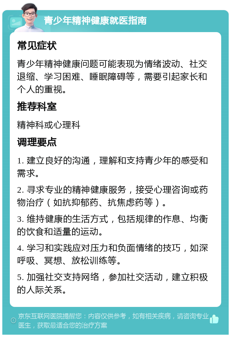 青少年精神健康就医指南 常见症状 青少年精神健康问题可能表现为情绪波动、社交退缩、学习困难、睡眠障碍等，需要引起家长和个人的重视。 推荐科室 精神科或心理科 调理要点 1. 建立良好的沟通，理解和支持青少年的感受和需求。 2. 寻求专业的精神健康服务，接受心理咨询或药物治疗（如抗抑郁药、抗焦虑药等）。 3. 维持健康的生活方式，包括规律的作息、均衡的饮食和适量的运动。 4. 学习和实践应对压力和负面情绪的技巧，如深呼吸、冥想、放松训练等。 5. 加强社交支持网络，参加社交活动，建立积极的人际关系。