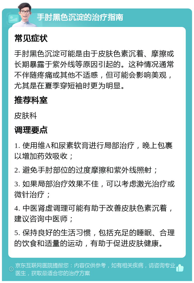 手肘黑色沉淀的治疗指南 常见症状 手肘黑色沉淀可能是由于皮肤色素沉着、摩擦或长期暴露于紫外线等原因引起的。这种情况通常不伴随疼痛或其他不适感，但可能会影响美观，尤其是在夏季穿短袖时更为明显。 推荐科室 皮肤科 调理要点 1. 使用维A和尿素软膏进行局部治疗，晚上包裹以增加药效吸收； 2. 避免手肘部位的过度摩擦和紫外线照射； 3. 如果局部治疗效果不佳，可以考虑激光治疗或微针治疗； 4. 中医肾虚调理可能有助于改善皮肤色素沉着，建议咨询中医师； 5. 保持良好的生活习惯，包括充足的睡眠、合理的饮食和适量的运动，有助于促进皮肤健康。