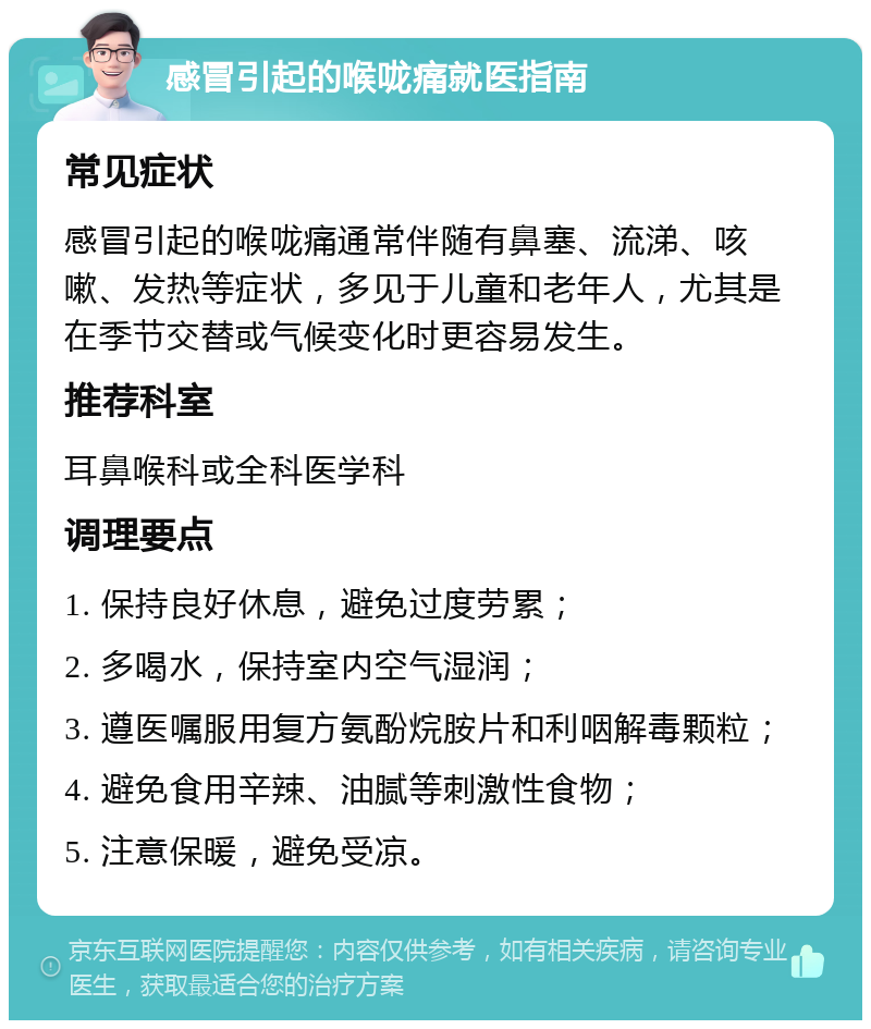 感冒引起的喉咙痛就医指南 常见症状 感冒引起的喉咙痛通常伴随有鼻塞、流涕、咳嗽、发热等症状，多见于儿童和老年人，尤其是在季节交替或气候变化时更容易发生。 推荐科室 耳鼻喉科或全科医学科 调理要点 1. 保持良好休息，避免过度劳累； 2. 多喝水，保持室内空气湿润； 3. 遵医嘱服用复方氨酚烷胺片和利咽解毒颗粒； 4. 避免食用辛辣、油腻等刺激性食物； 5. 注意保暖，避免受凉。