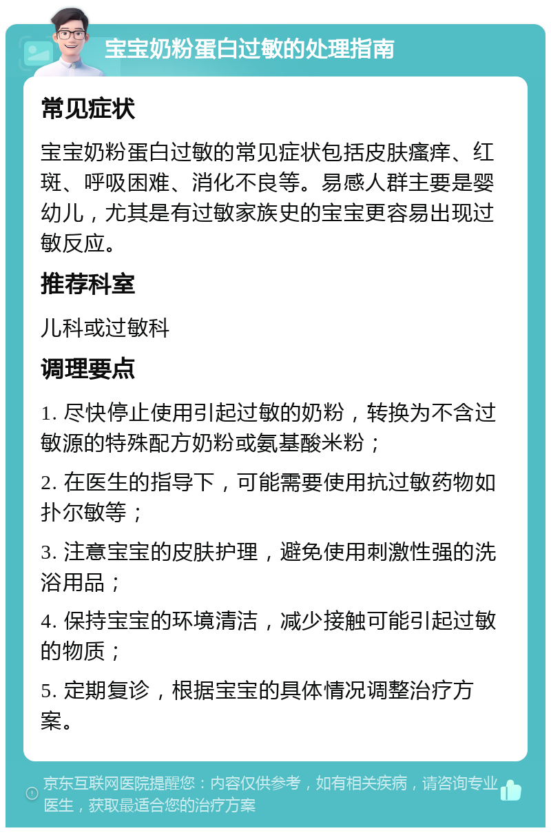 宝宝奶粉蛋白过敏的处理指南 常见症状 宝宝奶粉蛋白过敏的常见症状包括皮肤瘙痒、红斑、呼吸困难、消化不良等。易感人群主要是婴幼儿，尤其是有过敏家族史的宝宝更容易出现过敏反应。 推荐科室 儿科或过敏科 调理要点 1. 尽快停止使用引起过敏的奶粉，转换为不含过敏源的特殊配方奶粉或氨基酸米粉； 2. 在医生的指导下，可能需要使用抗过敏药物如扑尔敏等； 3. 注意宝宝的皮肤护理，避免使用刺激性强的洗浴用品； 4. 保持宝宝的环境清洁，减少接触可能引起过敏的物质； 5. 定期复诊，根据宝宝的具体情况调整治疗方案。