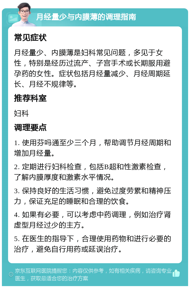 月经量少与内膜薄的调理指南 常见症状 月经量少、内膜薄是妇科常见问题，多见于女性，特别是经历过流产、子宫手术或长期服用避孕药的女性。症状包括月经量减少、月经周期延长、月经不规律等。 推荐科室 妇科 调理要点 1. 使用芬吗通至少三个月，帮助调节月经周期和增加月经量。 2. 定期进行妇科检查，包括B超和性激素检查，了解内膜厚度和激素水平情况。 3. 保持良好的生活习惯，避免过度劳累和精神压力，保证充足的睡眠和合理的饮食。 4. 如果有必要，可以考虑中药调理，例如治疗肾虚型月经过少的主方。 5. 在医生的指导下，合理使用药物和进行必要的治疗，避免自行用药或延误治疗。