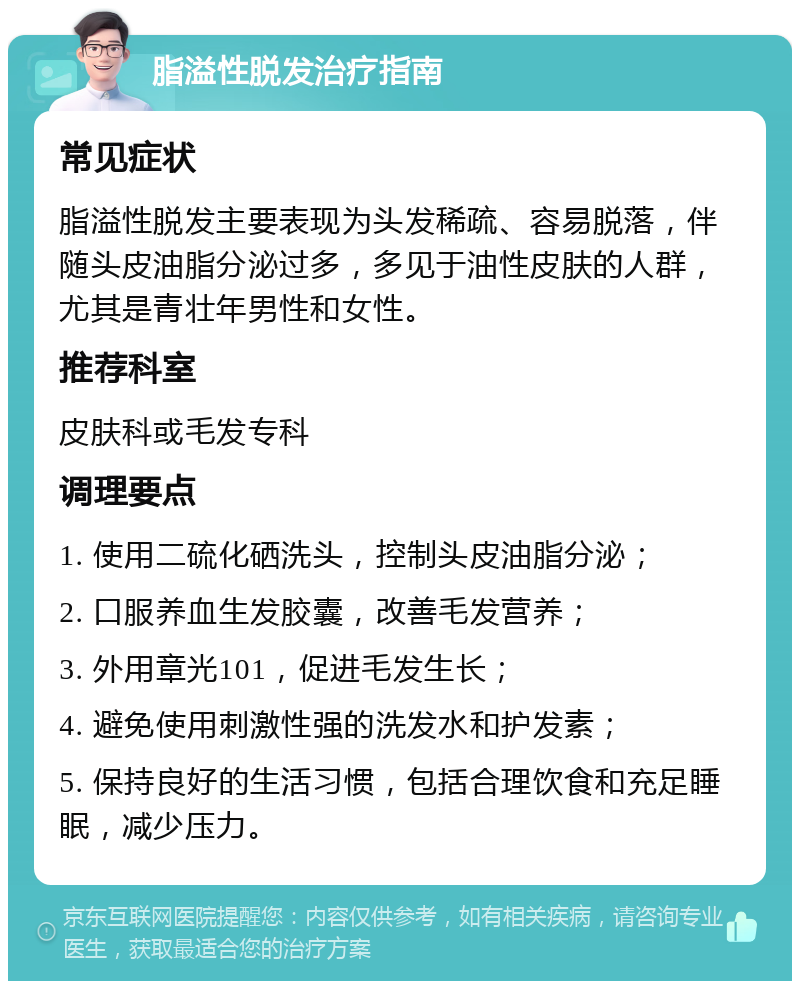 脂溢性脱发治疗指南 常见症状 脂溢性脱发主要表现为头发稀疏、容易脱落，伴随头皮油脂分泌过多，多见于油性皮肤的人群，尤其是青壮年男性和女性。 推荐科室 皮肤科或毛发专科 调理要点 1. 使用二硫化硒洗头，控制头皮油脂分泌； 2. 口服养血生发胶囊，改善毛发营养； 3. 外用章光101，促进毛发生长； 4. 避免使用刺激性强的洗发水和护发素； 5. 保持良好的生活习惯，包括合理饮食和充足睡眠，减少压力。