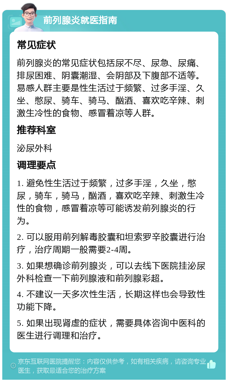 前列腺炎就医指南 常见症状 前列腺炎的常见症状包括尿不尽、尿急、尿痛、排尿困难、阴囊潮湿、会阴部及下腹部不适等。易感人群主要是性生活过于频繁、过多手淫、久坐、憋尿、骑车、骑马、酗酒、喜欢吃辛辣、刺激生冷性的食物、感冒着凉等人群。 推荐科室 泌尿外科 调理要点 1. 避免性生活过于频繁，过多手淫，久坐，憋尿，骑车，骑马，酗酒，喜欢吃辛辣、刺激生冷性的食物，感冒着凉等可能诱发前列腺炎的行为。 2. 可以服用前列解毒胶囊和坦索罗辛胶囊进行治疗，治疗周期一般需要2-4周。 3. 如果想确诊前列腺炎，可以去线下医院挂泌尿外科检查一下前列腺液和前列腺彩超。 4. 不建议一天多次性生活，长期这样也会导致性功能下降。 5. 如果出现肾虚的症状，需要具体咨询中医科的医生进行调理和治疗。