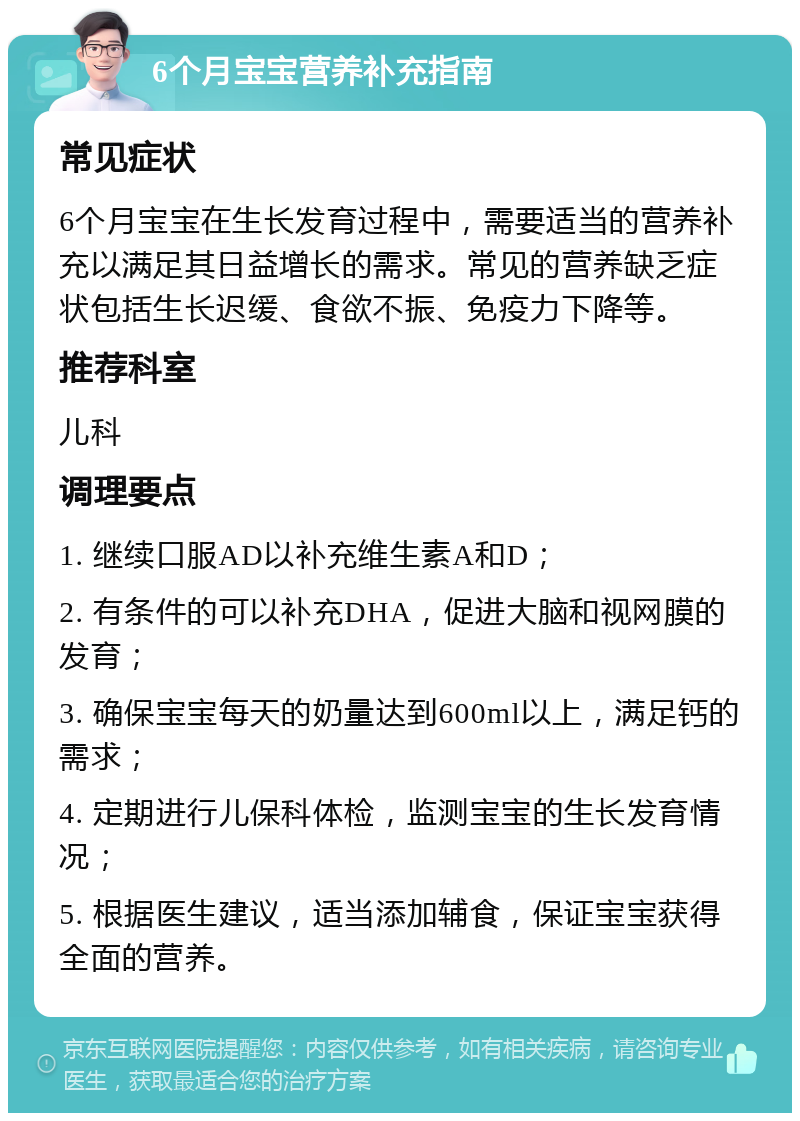 6个月宝宝营养补充指南 常见症状 6个月宝宝在生长发育过程中，需要适当的营养补充以满足其日益增长的需求。常见的营养缺乏症状包括生长迟缓、食欲不振、免疫力下降等。 推荐科室 儿科 调理要点 1. 继续口服AD以补充维生素A和D； 2. 有条件的可以补充DHA，促进大脑和视网膜的发育； 3. 确保宝宝每天的奶量达到600ml以上，满足钙的需求； 4. 定期进行儿保科体检，监测宝宝的生长发育情况； 5. 根据医生建议，适当添加辅食，保证宝宝获得全面的营养。