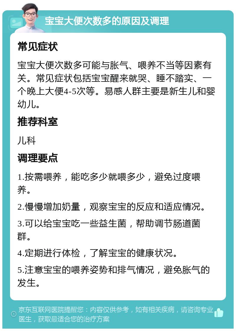 宝宝大便次数多的原因及调理 常见症状 宝宝大便次数多可能与胀气、喂养不当等因素有关。常见症状包括宝宝醒来就哭、睡不踏实、一个晚上大便4-5次等。易感人群主要是新生儿和婴幼儿。 推荐科室 儿科 调理要点 1.按需喂养，能吃多少就喂多少，避免过度喂养。 2.慢慢增加奶量，观察宝宝的反应和适应情况。 3.可以给宝宝吃一些益生菌，帮助调节肠道菌群。 4.定期进行体检，了解宝宝的健康状况。 5.注意宝宝的喂养姿势和排气情况，避免胀气的发生。