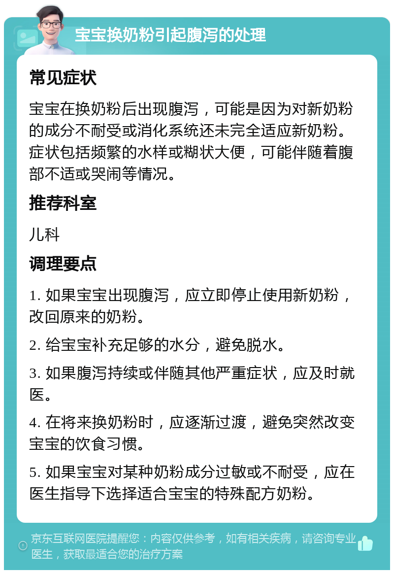 宝宝换奶粉引起腹泻的处理 常见症状 宝宝在换奶粉后出现腹泻，可能是因为对新奶粉的成分不耐受或消化系统还未完全适应新奶粉。症状包括频繁的水样或糊状大便，可能伴随着腹部不适或哭闹等情况。 推荐科室 儿科 调理要点 1. 如果宝宝出现腹泻，应立即停止使用新奶粉，改回原来的奶粉。 2. 给宝宝补充足够的水分，避免脱水。 3. 如果腹泻持续或伴随其他严重症状，应及时就医。 4. 在将来换奶粉时，应逐渐过渡，避免突然改变宝宝的饮食习惯。 5. 如果宝宝对某种奶粉成分过敏或不耐受，应在医生指导下选择适合宝宝的特殊配方奶粉。