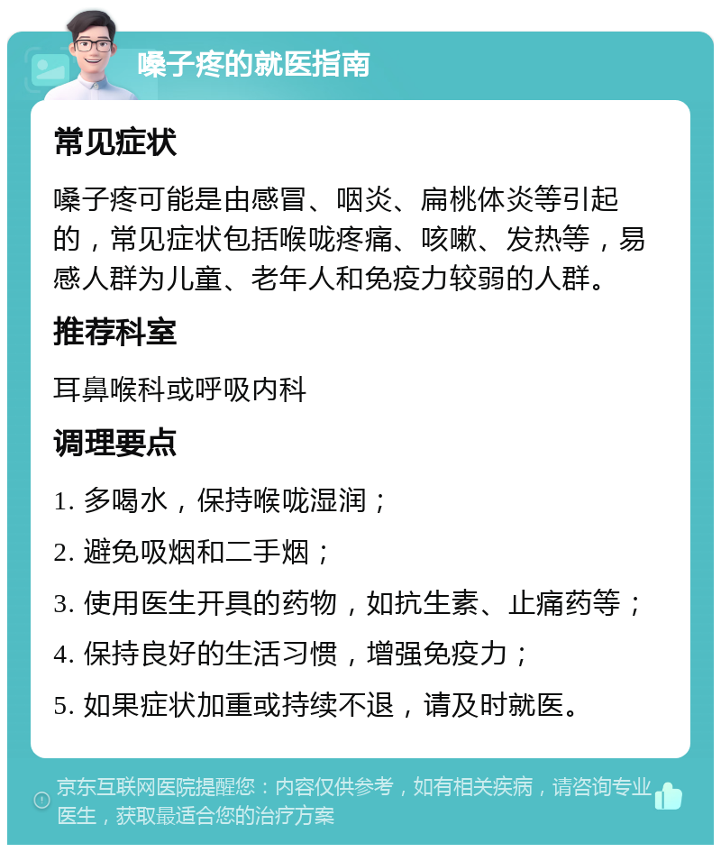 嗓子疼的就医指南 常见症状 嗓子疼可能是由感冒、咽炎、扁桃体炎等引起的，常见症状包括喉咙疼痛、咳嗽、发热等，易感人群为儿童、老年人和免疫力较弱的人群。 推荐科室 耳鼻喉科或呼吸内科 调理要点 1. 多喝水，保持喉咙湿润； 2. 避免吸烟和二手烟； 3. 使用医生开具的药物，如抗生素、止痛药等； 4. 保持良好的生活习惯，增强免疫力； 5. 如果症状加重或持续不退，请及时就医。