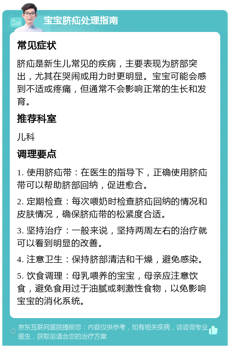 宝宝脐疝处理指南 常见症状 脐疝是新生儿常见的疾病，主要表现为脐部突出，尤其在哭闹或用力时更明显。宝宝可能会感到不适或疼痛，但通常不会影响正常的生长和发育。 推荐科室 儿科 调理要点 1. 使用脐疝带：在医生的指导下，正确使用脐疝带可以帮助脐部回纳，促进愈合。 2. 定期检查：每次喂奶时检查脐疝回纳的情况和皮肤情况，确保脐疝带的松紧度合适。 3. 坚持治疗：一般来说，坚持两周左右的治疗就可以看到明显的改善。 4. 注意卫生：保持脐部清洁和干燥，避免感染。 5. 饮食调理：母乳喂养的宝宝，母亲应注意饮食，避免食用过于油腻或刺激性食物，以免影响宝宝的消化系统。