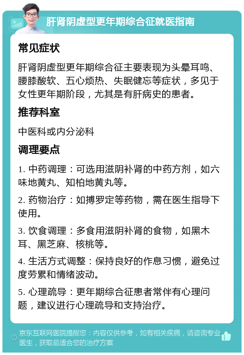 肝肾阴虚型更年期综合征就医指南 常见症状 肝肾阴虚型更年期综合征主要表现为头晕耳鸣、腰膝酸软、五心烦热、失眠健忘等症状，多见于女性更年期阶段，尤其是有肝病史的患者。 推荐科室 中医科或内分泌科 调理要点 1. 中药调理：可选用滋阴补肾的中药方剂，如六味地黄丸、知柏地黄丸等。 2. 药物治疗：如搏罗定等药物，需在医生指导下使用。 3. 饮食调理：多食用滋阴补肾的食物，如黑木耳、黑芝麻、核桃等。 4. 生活方式调整：保持良好的作息习惯，避免过度劳累和情绪波动。 5. 心理疏导：更年期综合征患者常伴有心理问题，建议进行心理疏导和支持治疗。