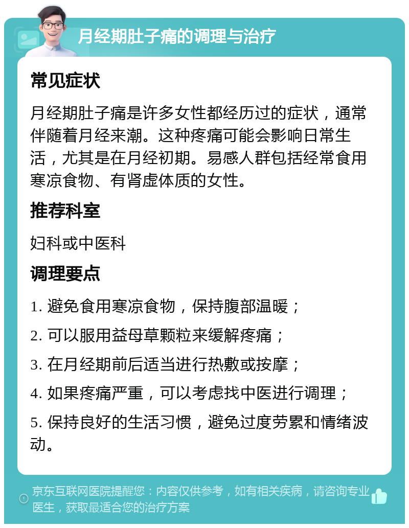 月经期肚子痛的调理与治疗 常见症状 月经期肚子痛是许多女性都经历过的症状，通常伴随着月经来潮。这种疼痛可能会影响日常生活，尤其是在月经初期。易感人群包括经常食用寒凉食物、有肾虚体质的女性。 推荐科室 妇科或中医科 调理要点 1. 避免食用寒凉食物，保持腹部温暖； 2. 可以服用益母草颗粒来缓解疼痛； 3. 在月经期前后适当进行热敷或按摩； 4. 如果疼痛严重，可以考虑找中医进行调理； 5. 保持良好的生活习惯，避免过度劳累和情绪波动。