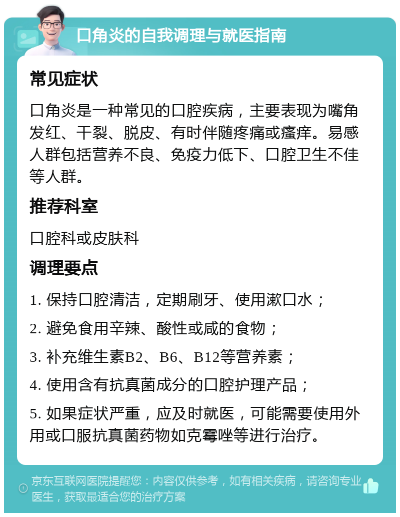 口角炎的自我调理与就医指南 常见症状 口角炎是一种常见的口腔疾病，主要表现为嘴角发红、干裂、脱皮、有时伴随疼痛或瘙痒。易感人群包括营养不良、免疫力低下、口腔卫生不佳等人群。 推荐科室 口腔科或皮肤科 调理要点 1. 保持口腔清洁，定期刷牙、使用漱口水； 2. 避免食用辛辣、酸性或咸的食物； 3. 补充维生素B2、B6、B12等营养素； 4. 使用含有抗真菌成分的口腔护理产品； 5. 如果症状严重，应及时就医，可能需要使用外用或口服抗真菌药物如克霉唑等进行治疗。