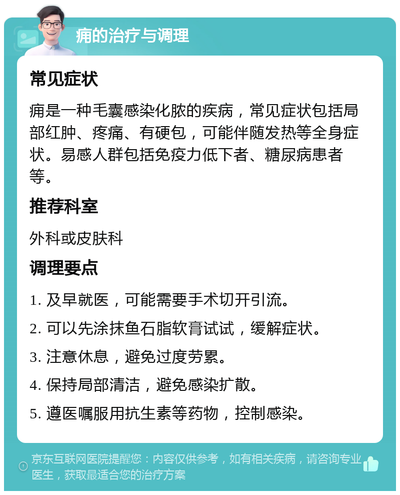 痈的治疗与调理 常见症状 痈是一种毛囊感染化脓的疾病，常见症状包括局部红肿、疼痛、有硬包，可能伴随发热等全身症状。易感人群包括免疫力低下者、糖尿病患者等。 推荐科室 外科或皮肤科 调理要点 1. 及早就医，可能需要手术切开引流。 2. 可以先涂抹鱼石脂软膏试试，缓解症状。 3. 注意休息，避免过度劳累。 4. 保持局部清洁，避免感染扩散。 5. 遵医嘱服用抗生素等药物，控制感染。