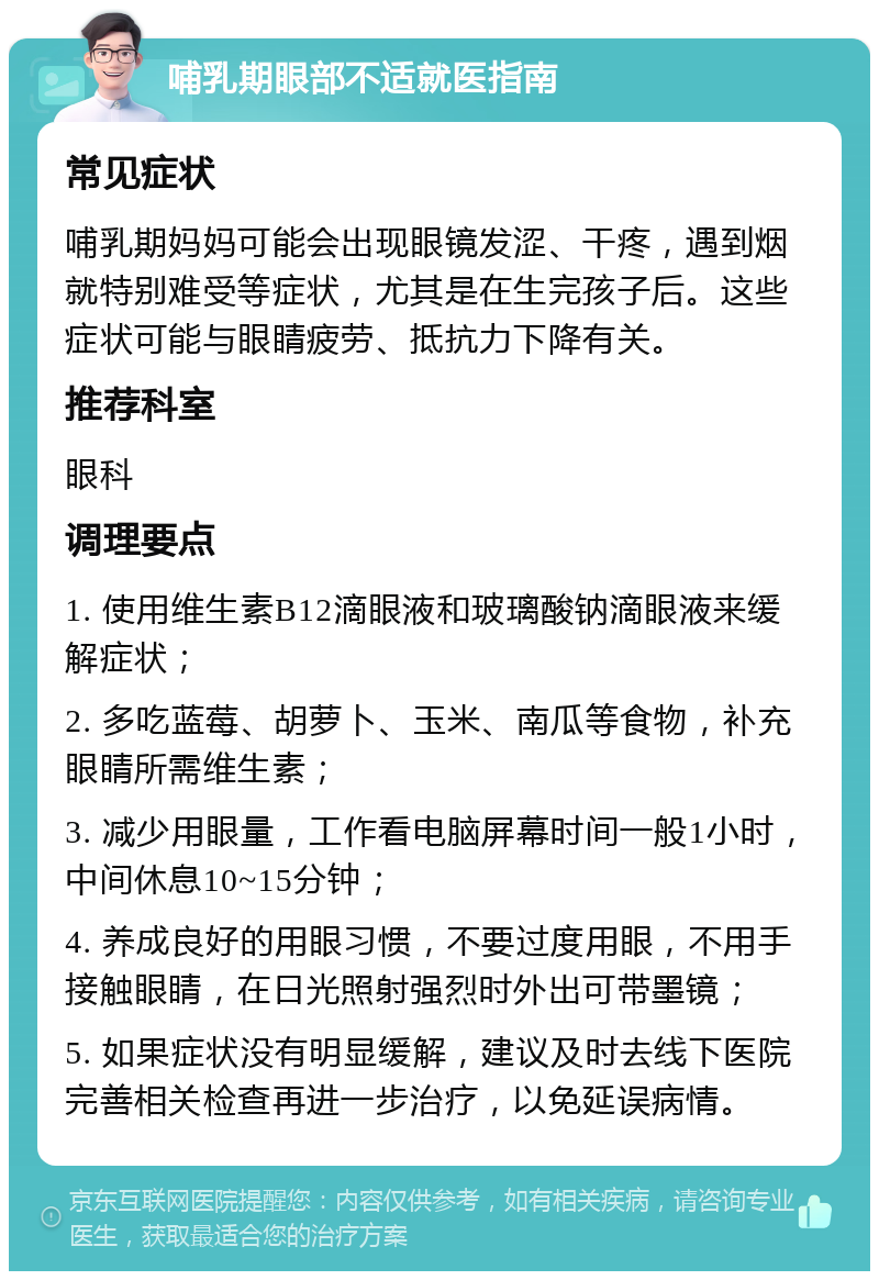 哺乳期眼部不适就医指南 常见症状 哺乳期妈妈可能会出现眼镜发涩、干疼，遇到烟就特别难受等症状，尤其是在生完孩子后。这些症状可能与眼睛疲劳、抵抗力下降有关。 推荐科室 眼科 调理要点 1. 使用维生素B12滴眼液和玻璃酸钠滴眼液来缓解症状； 2. 多吃蓝莓、胡萝卜、玉米、南瓜等食物，补充眼睛所需维生素； 3. 减少用眼量，工作看电脑屏幕时间一般1小时，中间休息10~15分钟； 4. 养成良好的用眼习惯，不要过度用眼，不用手接触眼睛，在日光照射强烈时外出可带墨镜； 5. 如果症状没有明显缓解，建议及时去线下医院完善相关检查再进一步治疗，以免延误病情。