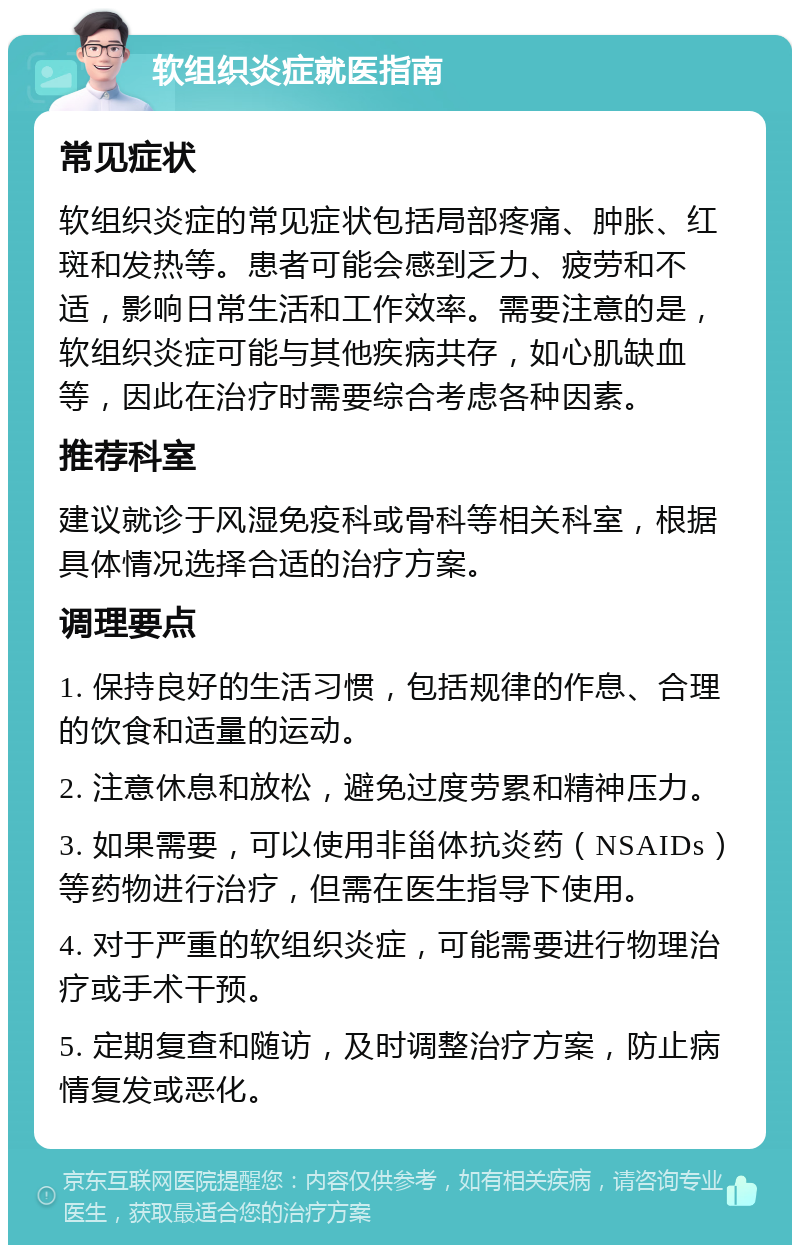 软组织炎症就医指南 常见症状 软组织炎症的常见症状包括局部疼痛、肿胀、红斑和发热等。患者可能会感到乏力、疲劳和不适，影响日常生活和工作效率。需要注意的是，软组织炎症可能与其他疾病共存，如心肌缺血等，因此在治疗时需要综合考虑各种因素。 推荐科室 建议就诊于风湿免疫科或骨科等相关科室，根据具体情况选择合适的治疗方案。 调理要点 1. 保持良好的生活习惯，包括规律的作息、合理的饮食和适量的运动。 2. 注意休息和放松，避免过度劳累和精神压力。 3. 如果需要，可以使用非甾体抗炎药（NSAIDs）等药物进行治疗，但需在医生指导下使用。 4. 对于严重的软组织炎症，可能需要进行物理治疗或手术干预。 5. 定期复查和随访，及时调整治疗方案，防止病情复发或恶化。