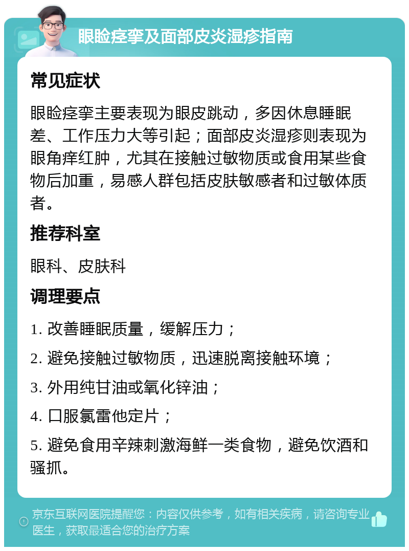 眼睑痉挛及面部皮炎湿疹指南 常见症状 眼睑痉挛主要表现为眼皮跳动，多因休息睡眠差、工作压力大等引起；面部皮炎湿疹则表现为眼角痒红肿，尤其在接触过敏物质或食用某些食物后加重，易感人群包括皮肤敏感者和过敏体质者。 推荐科室 眼科、皮肤科 调理要点 1. 改善睡眠质量，缓解压力； 2. 避免接触过敏物质，迅速脱离接触环境； 3. 外用纯甘油或氧化锌油； 4. 口服氯雷他定片； 5. 避免食用辛辣刺激海鲜一类食物，避免饮酒和骚抓。