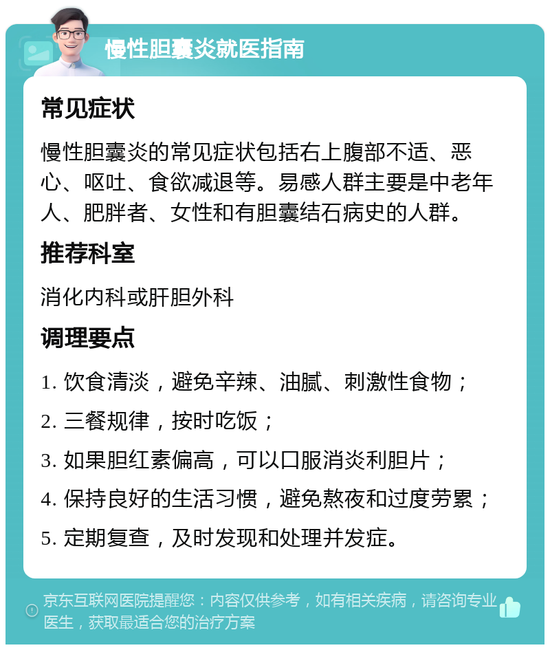 慢性胆囊炎就医指南 常见症状 慢性胆囊炎的常见症状包括右上腹部不适、恶心、呕吐、食欲减退等。易感人群主要是中老年人、肥胖者、女性和有胆囊结石病史的人群。 推荐科室 消化内科或肝胆外科 调理要点 1. 饮食清淡，避免辛辣、油腻、刺激性食物； 2. 三餐规律，按时吃饭； 3. 如果胆红素偏高，可以口服消炎利胆片； 4. 保持良好的生活习惯，避免熬夜和过度劳累； 5. 定期复查，及时发现和处理并发症。