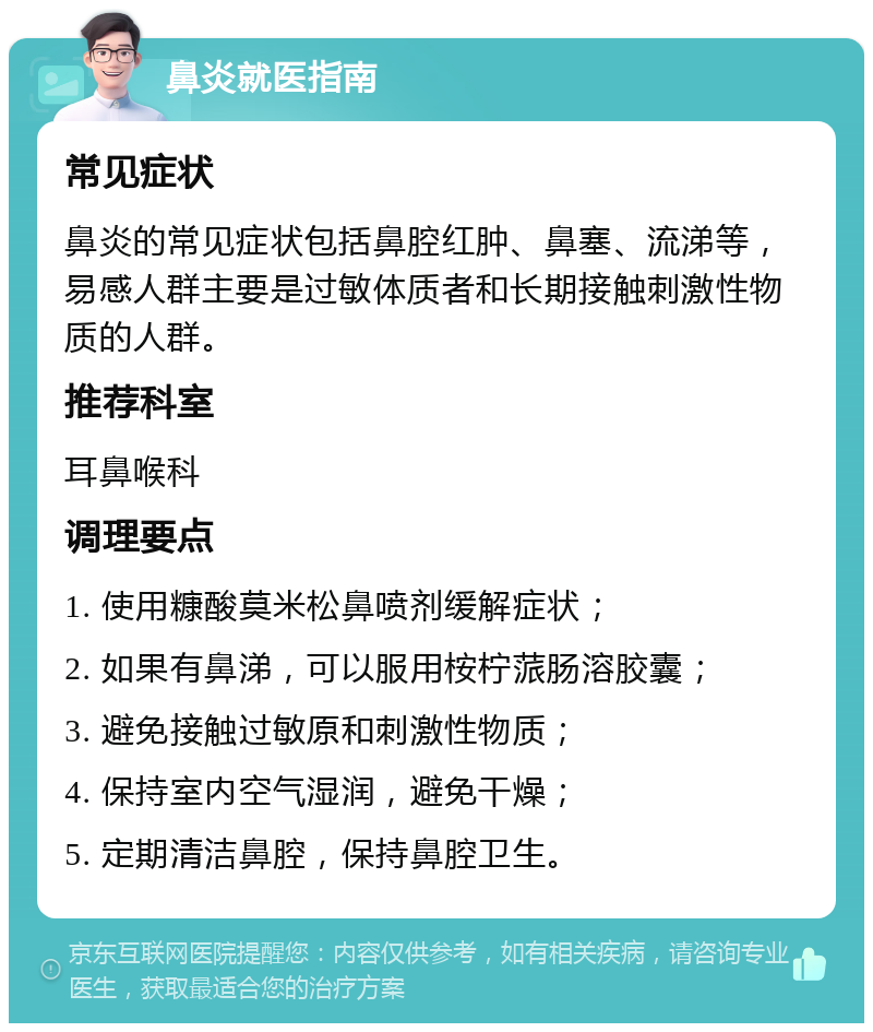 鼻炎就医指南 常见症状 鼻炎的常见症状包括鼻腔红肿、鼻塞、流涕等，易感人群主要是过敏体质者和长期接触刺激性物质的人群。 推荐科室 耳鼻喉科 调理要点 1. 使用糠酸莫米松鼻喷剂缓解症状； 2. 如果有鼻涕，可以服用桉柠蒎肠溶胶囊； 3. 避免接触过敏原和刺激性物质； 4. 保持室内空气湿润，避免干燥； 5. 定期清洁鼻腔，保持鼻腔卫生。