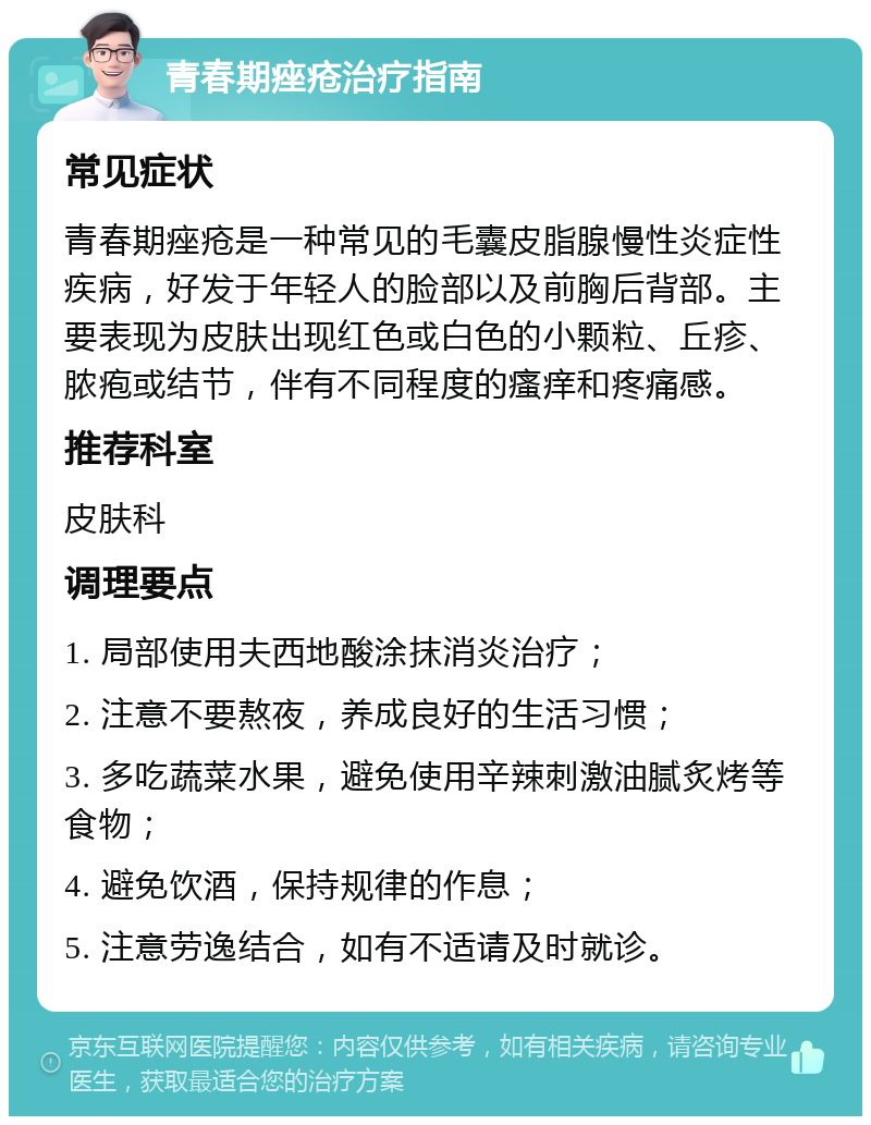 青春期痤疮治疗指南 常见症状 青春期痤疮是一种常见的毛囊皮脂腺慢性炎症性疾病，好发于年轻人的脸部以及前胸后背部。主要表现为皮肤出现红色或白色的小颗粒、丘疹、脓疱或结节，伴有不同程度的瘙痒和疼痛感。 推荐科室 皮肤科 调理要点 1. 局部使用夫西地酸涂抹消炎治疗； 2. 注意不要熬夜，养成良好的生活习惯； 3. 多吃蔬菜水果，避免使用辛辣刺激油腻炙烤等食物； 4. 避免饮酒，保持规律的作息； 5. 注意劳逸结合，如有不适请及时就诊。