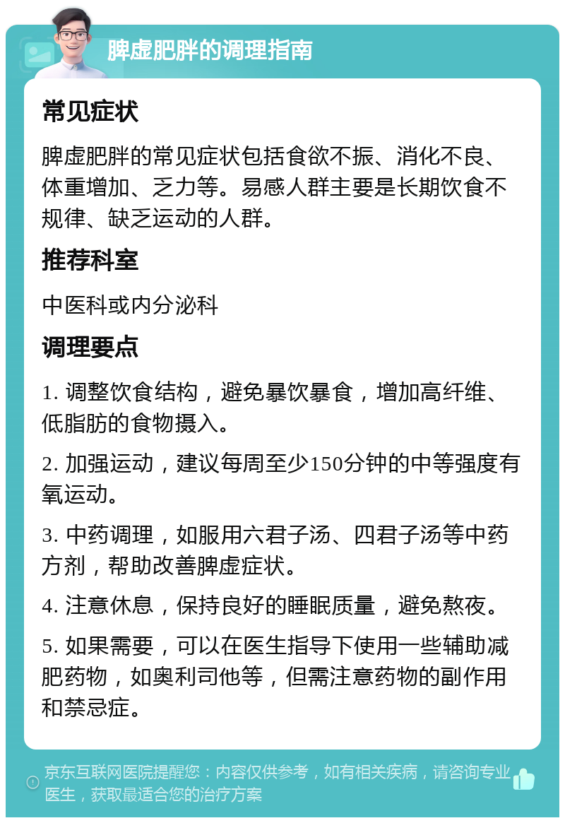 脾虚肥胖的调理指南 常见症状 脾虚肥胖的常见症状包括食欲不振、消化不良、体重增加、乏力等。易感人群主要是长期饮食不规律、缺乏运动的人群。 推荐科室 中医科或内分泌科 调理要点 1. 调整饮食结构，避免暴饮暴食，增加高纤维、低脂肪的食物摄入。 2. 加强运动，建议每周至少150分钟的中等强度有氧运动。 3. 中药调理，如服用六君子汤、四君子汤等中药方剂，帮助改善脾虚症状。 4. 注意休息，保持良好的睡眠质量，避免熬夜。 5. 如果需要，可以在医生指导下使用一些辅助减肥药物，如奥利司他等，但需注意药物的副作用和禁忌症。