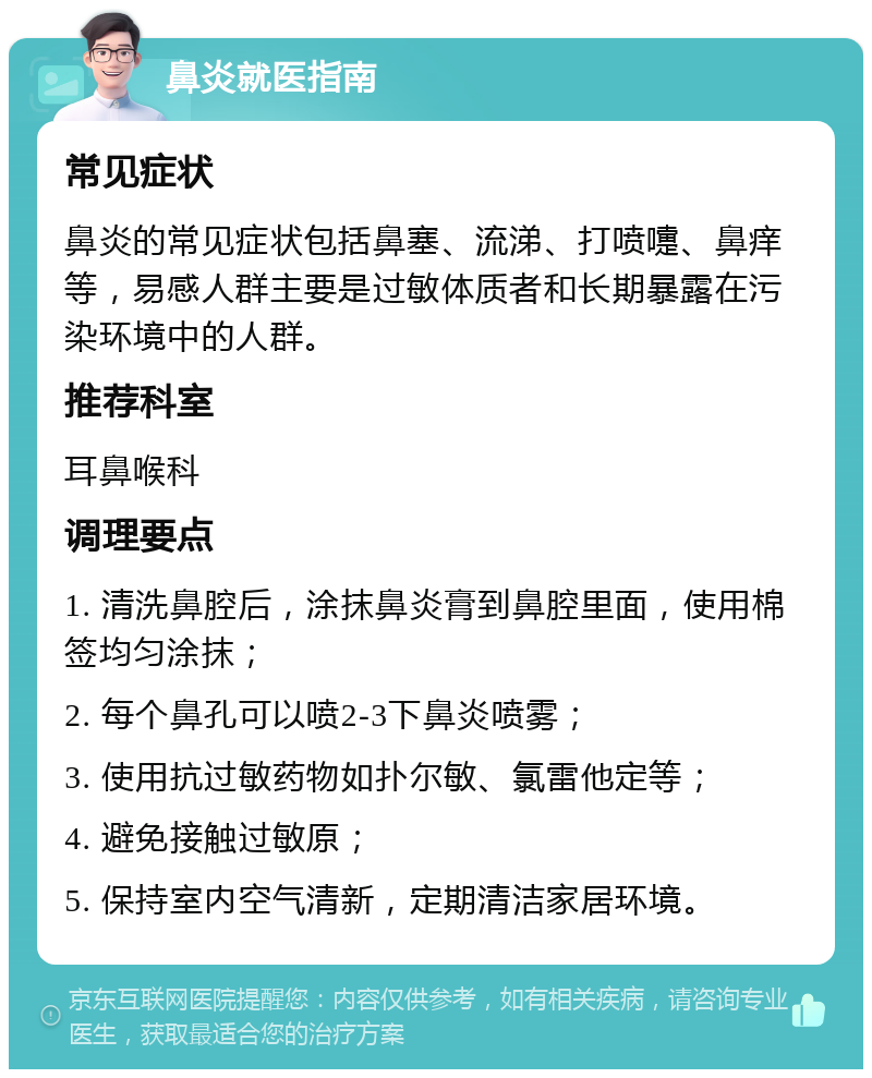 鼻炎就医指南 常见症状 鼻炎的常见症状包括鼻塞、流涕、打喷嚏、鼻痒等，易感人群主要是过敏体质者和长期暴露在污染环境中的人群。 推荐科室 耳鼻喉科 调理要点 1. 清洗鼻腔后，涂抹鼻炎膏到鼻腔里面，使用棉签均匀涂抹； 2. 每个鼻孔可以喷2-3下鼻炎喷雾； 3. 使用抗过敏药物如扑尔敏、氯雷他定等； 4. 避免接触过敏原； 5. 保持室内空气清新，定期清洁家居环境。