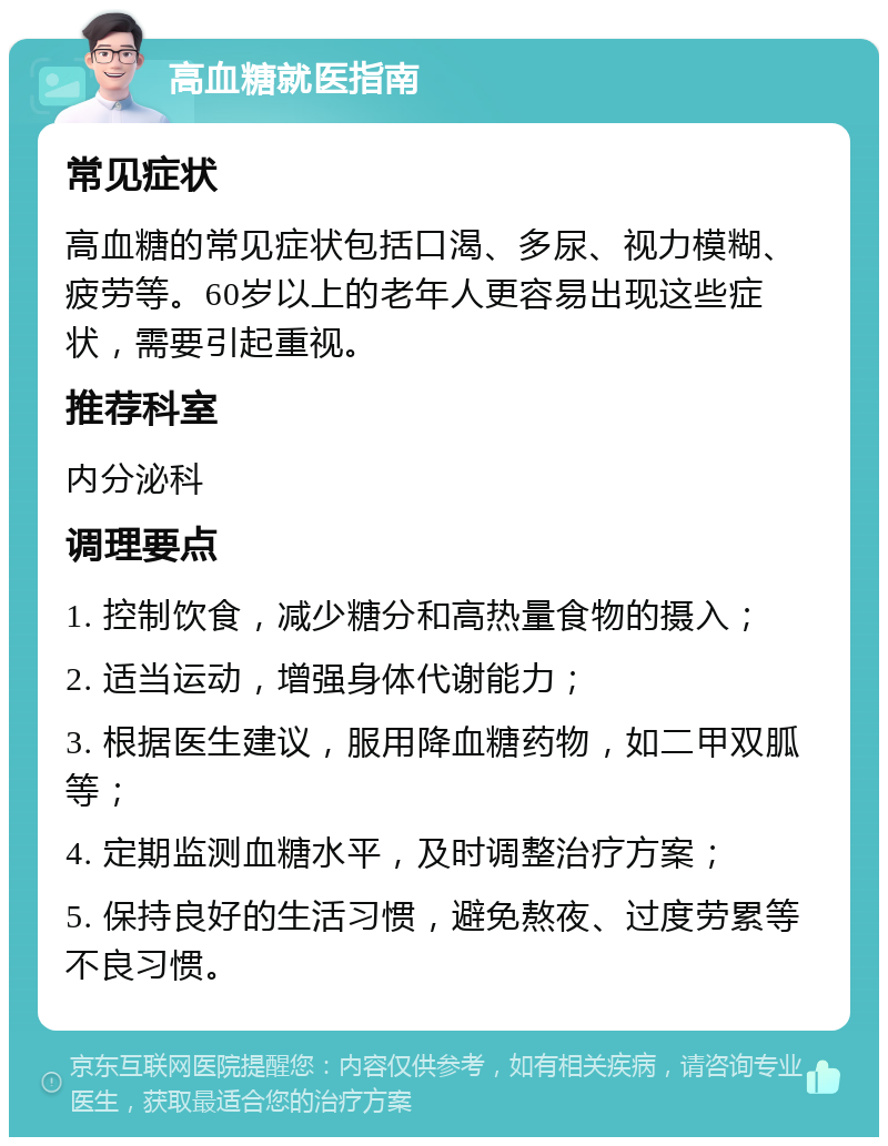 高血糖就医指南 常见症状 高血糖的常见症状包括口渴、多尿、视力模糊、疲劳等。60岁以上的老年人更容易出现这些症状，需要引起重视。 推荐科室 内分泌科 调理要点 1. 控制饮食，减少糖分和高热量食物的摄入； 2. 适当运动，增强身体代谢能力； 3. 根据医生建议，服用降血糖药物，如二甲双胍等； 4. 定期监测血糖水平，及时调整治疗方案； 5. 保持良好的生活习惯，避免熬夜、过度劳累等不良习惯。