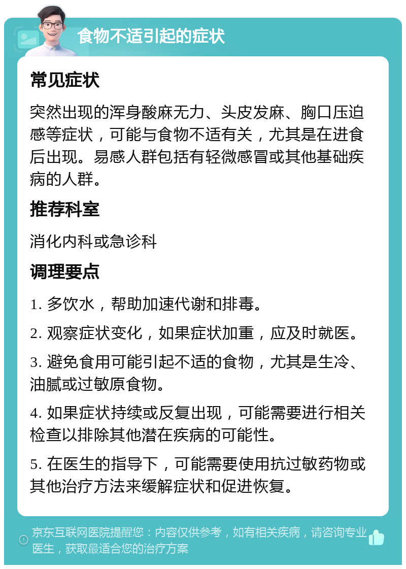 食物不适引起的症状 常见症状 突然出现的浑身酸麻无力、头皮发麻、胸口压迫感等症状，可能与食物不适有关，尤其是在进食后出现。易感人群包括有轻微感冒或其他基础疾病的人群。 推荐科室 消化内科或急诊科 调理要点 1. 多饮水，帮助加速代谢和排毒。 2. 观察症状变化，如果症状加重，应及时就医。 3. 避免食用可能引起不适的食物，尤其是生冷、油腻或过敏原食物。 4. 如果症状持续或反复出现，可能需要进行相关检查以排除其他潜在疾病的可能性。 5. 在医生的指导下，可能需要使用抗过敏药物或其他治疗方法来缓解症状和促进恢复。