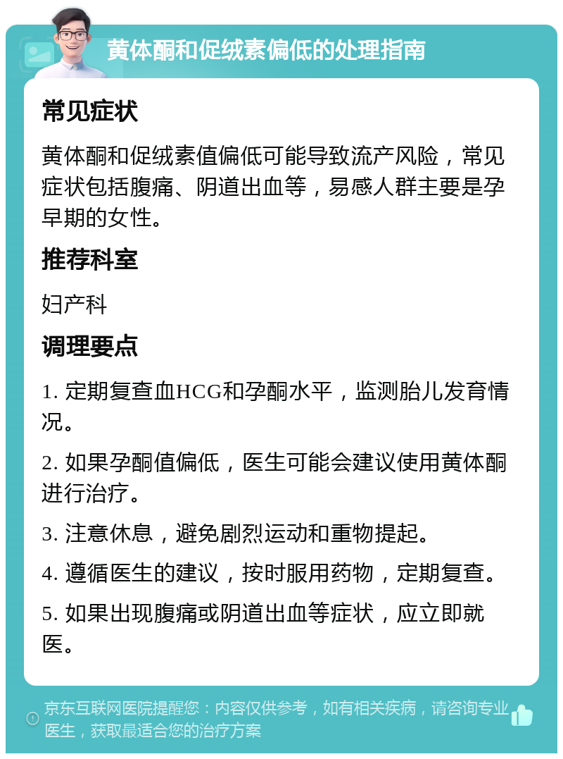 黄体酮和促绒素偏低的处理指南 常见症状 黄体酮和促绒素值偏低可能导致流产风险，常见症状包括腹痛、阴道出血等，易感人群主要是孕早期的女性。 推荐科室 妇产科 调理要点 1. 定期复查血HCG和孕酮水平，监测胎儿发育情况。 2. 如果孕酮值偏低，医生可能会建议使用黄体酮进行治疗。 3. 注意休息，避免剧烈运动和重物提起。 4. 遵循医生的建议，按时服用药物，定期复查。 5. 如果出现腹痛或阴道出血等症状，应立即就医。