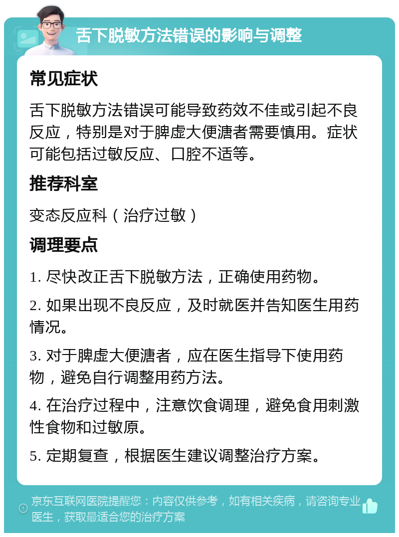 舌下脱敏方法错误的影响与调整 常见症状 舌下脱敏方法错误可能导致药效不佳或引起不良反应，特别是对于脾虚大便溏者需要慎用。症状可能包括过敏反应、口腔不适等。 推荐科室 变态反应科（治疗过敏） 调理要点 1. 尽快改正舌下脱敏方法，正确使用药物。 2. 如果出现不良反应，及时就医并告知医生用药情况。 3. 对于脾虚大便溏者，应在医生指导下使用药物，避免自行调整用药方法。 4. 在治疗过程中，注意饮食调理，避免食用刺激性食物和过敏原。 5. 定期复查，根据医生建议调整治疗方案。