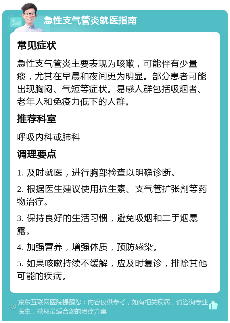 急性支气管炎就医指南 常见症状 急性支气管炎主要表现为咳嗽，可能伴有少量痰，尤其在早晨和夜间更为明显。部分患者可能出现胸闷、气短等症状。易感人群包括吸烟者、老年人和免疫力低下的人群。 推荐科室 呼吸内科或肺科 调理要点 1. 及时就医，进行胸部检查以明确诊断。 2. 根据医生建议使用抗生素、支气管扩张剂等药物治疗。 3. 保持良好的生活习惯，避免吸烟和二手烟暴露。 4. 加强营养，增强体质，预防感染。 5. 如果咳嗽持续不缓解，应及时复诊，排除其他可能的疾病。