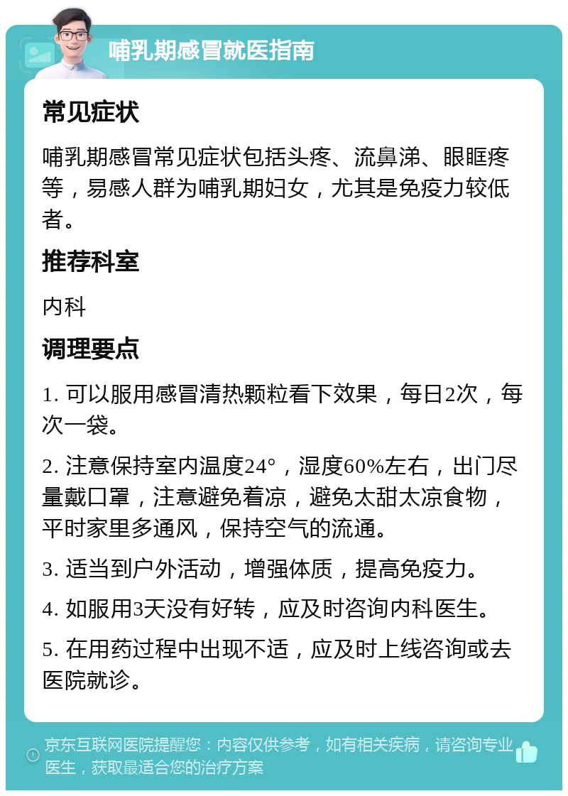 哺乳期感冒就医指南 常见症状 哺乳期感冒常见症状包括头疼、流鼻涕、眼眶疼等，易感人群为哺乳期妇女，尤其是免疫力较低者。 推荐科室 内科 调理要点 1. 可以服用感冒清热颗粒看下效果，每日2次，每次一袋。 2. 注意保持室内温度24°，湿度60%左右，出门尽量戴口罩，注意避免着凉，避免太甜太凉食物，平时家里多通风，保持空气的流通。 3. 适当到户外活动，增强体质，提高免疫力。 4. 如服用3天没有好转，应及时咨询内科医生。 5. 在用药过程中出现不适，应及时上线咨询或去医院就诊。