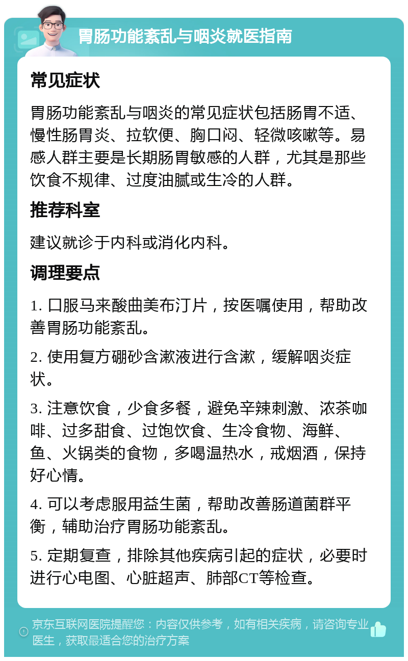 胃肠功能紊乱与咽炎就医指南 常见症状 胃肠功能紊乱与咽炎的常见症状包括肠胃不适、慢性肠胃炎、拉软便、胸口闷、轻微咳嗽等。易感人群主要是长期肠胃敏感的人群，尤其是那些饮食不规律、过度油腻或生冷的人群。 推荐科室 建议就诊于内科或消化内科。 调理要点 1. 口服马来酸曲美布汀片，按医嘱使用，帮助改善胃肠功能紊乱。 2. 使用复方硼砂含漱液进行含漱，缓解咽炎症状。 3. 注意饮食，少食多餐，避免辛辣刺激、浓茶咖啡、过多甜食、过饱饮食、生冷食物、海鲜、鱼、火锅类的食物，多喝温热水，戒烟酒，保持好心情。 4. 可以考虑服用益生菌，帮助改善肠道菌群平衡，辅助治疗胃肠功能紊乱。 5. 定期复查，排除其他疾病引起的症状，必要时进行心电图、心脏超声、肺部CT等检查。