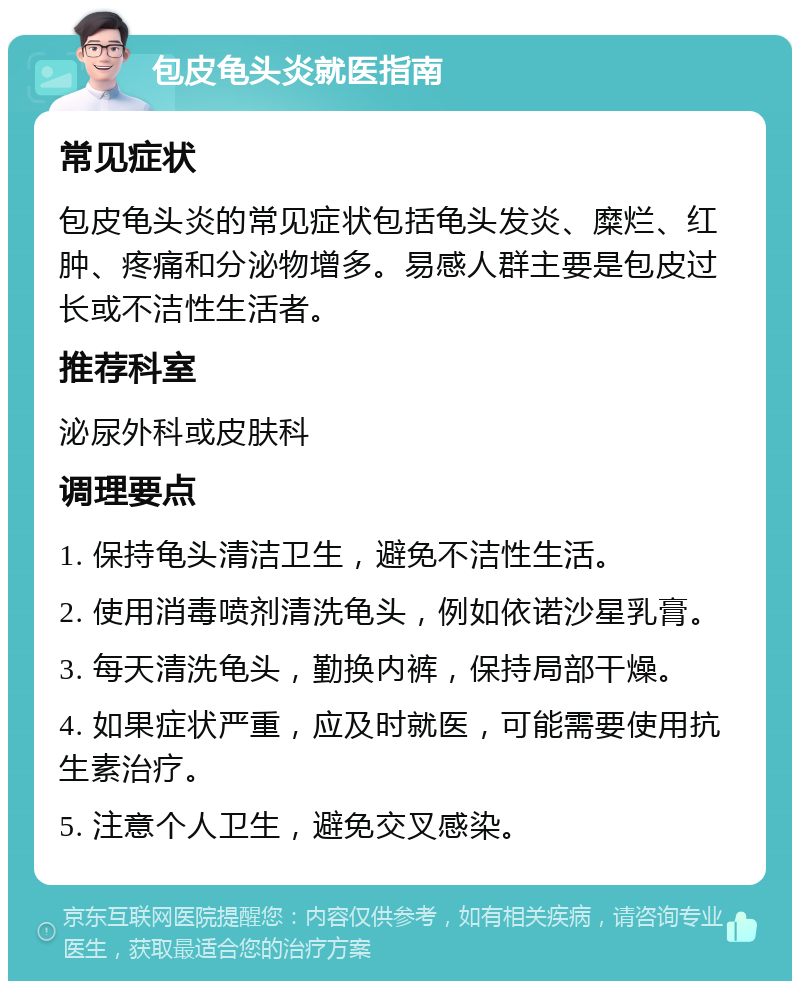 包皮龟头炎就医指南 常见症状 包皮龟头炎的常见症状包括龟头发炎、糜烂、红肿、疼痛和分泌物增多。易感人群主要是包皮过长或不洁性生活者。 推荐科室 泌尿外科或皮肤科 调理要点 1. 保持龟头清洁卫生，避免不洁性生活。 2. 使用消毒喷剂清洗龟头，例如依诺沙星乳膏。 3. 每天清洗龟头，勤换内裤，保持局部干燥。 4. 如果症状严重，应及时就医，可能需要使用抗生素治疗。 5. 注意个人卫生，避免交叉感染。