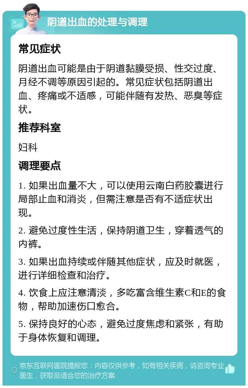 阴道出血的处理与调理 常见症状 阴道出血可能是由于阴道黏膜受损、性交过度、月经不调等原因引起的。常见症状包括阴道出血、疼痛或不适感，可能伴随有发热、恶臭等症状。 推荐科室 妇科 调理要点 1. 如果出血量不大，可以使用云南白药胶囊进行局部止血和消炎，但需注意是否有不适症状出现。 2. 避免过度性生活，保持阴道卫生，穿着透气的内裤。 3. 如果出血持续或伴随其他症状，应及时就医，进行详细检查和治疗。 4. 饮食上应注意清淡，多吃富含维生素C和E的食物，帮助加速伤口愈合。 5. 保持良好的心态，避免过度焦虑和紧张，有助于身体恢复和调理。