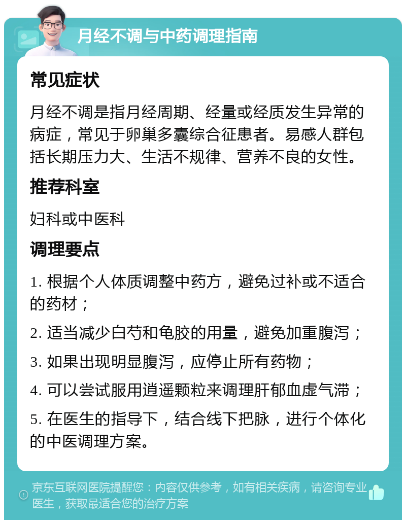 月经不调与中药调理指南 常见症状 月经不调是指月经周期、经量或经质发生异常的病症，常见于卵巢多囊综合征患者。易感人群包括长期压力大、生活不规律、营养不良的女性。 推荐科室 妇科或中医科 调理要点 1. 根据个人体质调整中药方，避免过补或不适合的药材； 2. 适当减少白芍和龟胶的用量，避免加重腹泻； 3. 如果出现明显腹泻，应停止所有药物； 4. 可以尝试服用逍遥颗粒来调理肝郁血虚气滞； 5. 在医生的指导下，结合线下把脉，进行个体化的中医调理方案。