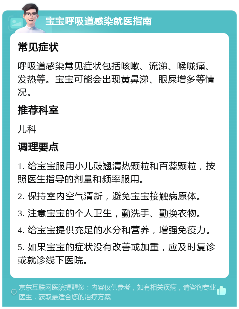 宝宝呼吸道感染就医指南 常见症状 呼吸道感染常见症状包括咳嗽、流涕、喉咙痛、发热等。宝宝可能会出现黄鼻涕、眼屎增多等情况。 推荐科室 儿科 调理要点 1. 给宝宝服用小儿豉翘清热颗粒和百蕊颗粒，按照医生指导的剂量和频率服用。 2. 保持室内空气清新，避免宝宝接触病原体。 3. 注意宝宝的个人卫生，勤洗手、勤换衣物。 4. 给宝宝提供充足的水分和营养，增强免疫力。 5. 如果宝宝的症状没有改善或加重，应及时复诊或就诊线下医院。