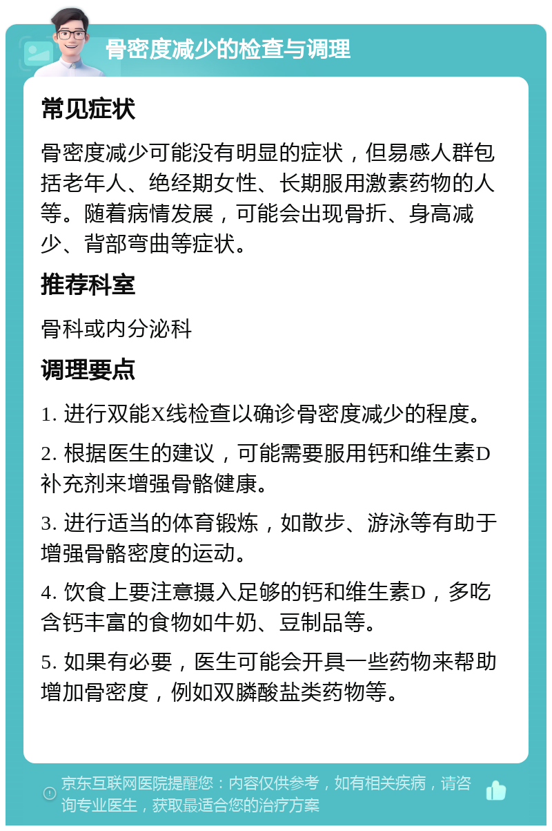 骨密度减少的检查与调理 常见症状 骨密度减少可能没有明显的症状，但易感人群包括老年人、绝经期女性、长期服用激素药物的人等。随着病情发展，可能会出现骨折、身高减少、背部弯曲等症状。 推荐科室 骨科或内分泌科 调理要点 1. 进行双能X线检查以确诊骨密度减少的程度。 2. 根据医生的建议，可能需要服用钙和维生素D补充剂来增强骨骼健康。 3. 进行适当的体育锻炼，如散步、游泳等有助于增强骨骼密度的运动。 4. 饮食上要注意摄入足够的钙和维生素D，多吃含钙丰富的食物如牛奶、豆制品等。 5. 如果有必要，医生可能会开具一些药物来帮助增加骨密度，例如双膦酸盐类药物等。