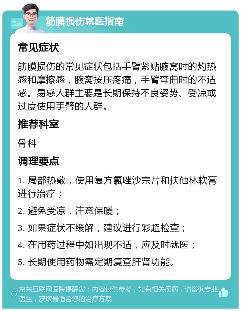 筋膜损伤就医指南 常见症状 筋膜损伤的常见症状包括手臂紧贴腋窝时的灼热感和摩擦感，腋窝按压疼痛，手臂弯曲时的不适感。易感人群主要是长期保持不良姿势、受凉或过度使用手臂的人群。 推荐科室 骨科 调理要点 1. 局部热敷，使用复方氯唑沙宗片和扶他林软膏进行治疗； 2. 避免受凉，注意保暖； 3. 如果症状不缓解，建议进行彩超检查； 4. 在用药过程中如出现不适，应及时就医； 5. 长期使用药物需定期复查肝肾功能。